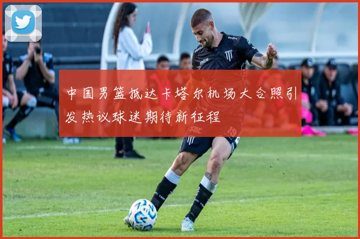中国男篮抵达卡塔尔机场大合照引发热议球迷期待新征程