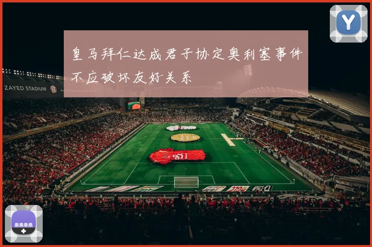 皇马拜仁达成君子协定奥利塞事件不应破坏友好关系