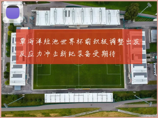 覃海洋短池世界杯前积极调整出发反应力冲击新纪录备受期待