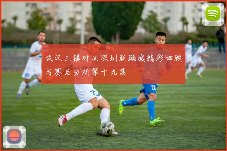 武汉三镇对决深圳新鹏城精彩回顾与赛后分析第十九集