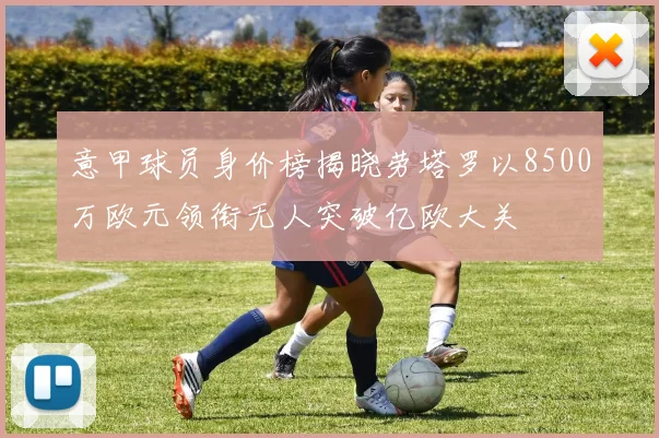 意甲球员身价榜揭晓劳塔罗以8500万欧元领衔无人突破亿欧大关