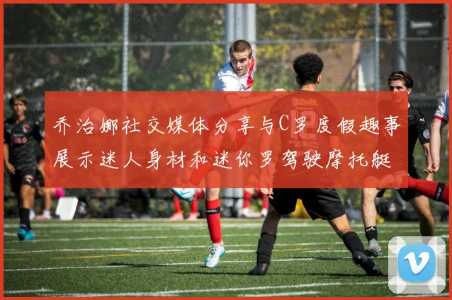 乔治娜社交媒体分享与C罗度假趣事展示迷人身材和迷你罗驾驶摩托艇的欢乐时光
