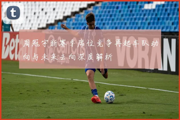 周冠宇新赛季席位竞争再起车队动向与未来去向深度解析